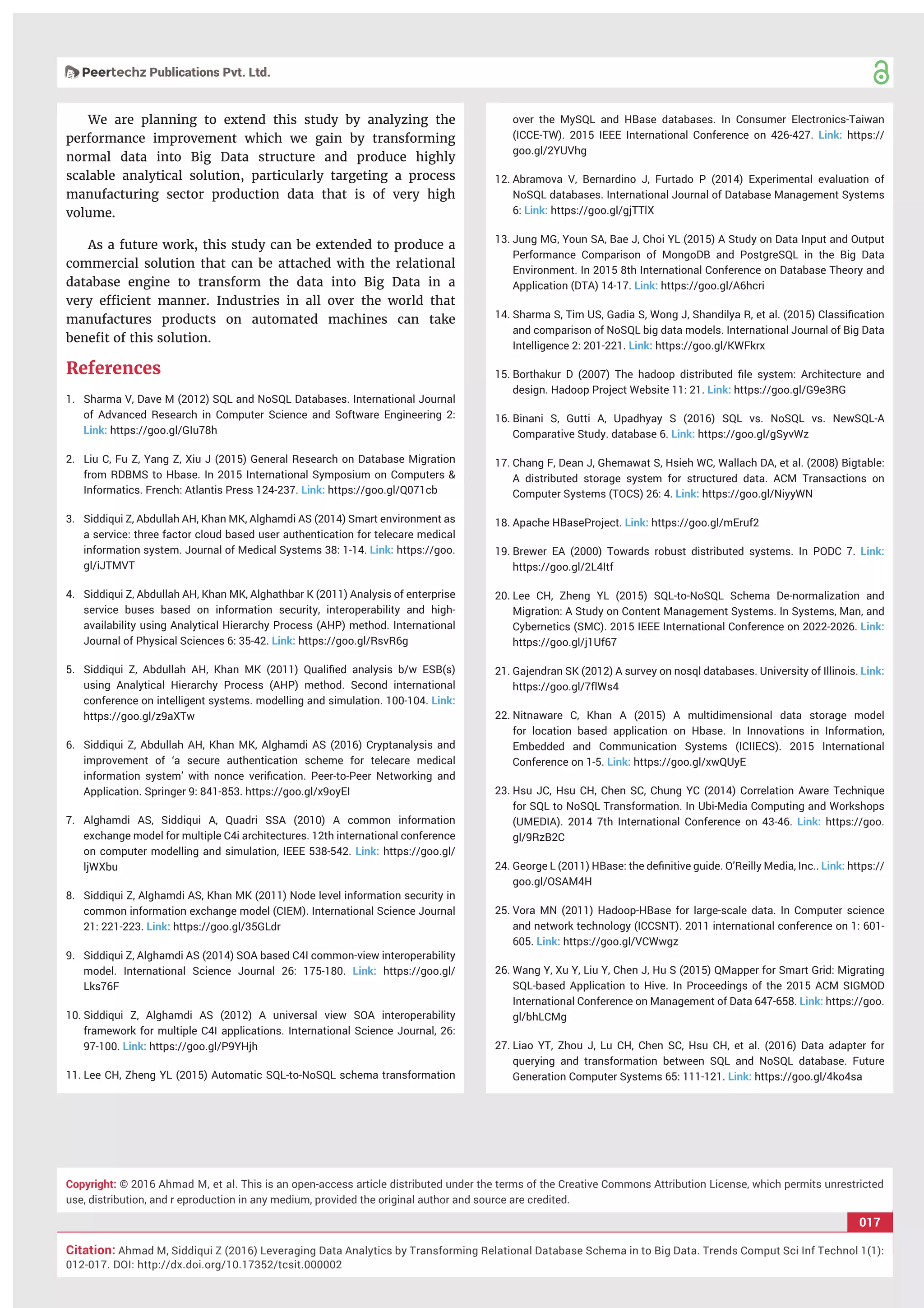 017
Citation: Ahmad M, Siddiqui Z (2016) Leveraging Data Analytics by Transforming Relational Database Schema in to Big Data. Trends Comput Sci Inf Technol 1(1):
012-017. DOI: http://dx.doi.org/10.17352/tcsit.000002
Copyright: © 2016 Ahmad M, et al. This is an open-access article distributed under the terms of the Creative Commons Attribution License, which permits unrestricted
use, distribution, and r eproduction in any medium, provided the original author and source are credited.
We are planning to extend this study by analyzing the
performance improvement which we gain by transforming
normal data into Big Data structure and produce highly
scalable analytical solution, particularly targeting a process
manufacturing sector production data that is of very high
volume.
As a future work, this study can be extended to produce a
commercial solution that can be attached with the relational
database engine to transform the data into Big Data in a
very efﬁcient manner. Industries in all over the world that
manufactures products on automated machines can take
beneﬁt of this solution.
References
1. Sharma V, Dave M (2012) SQL and NoSQL Databases. International Journal
of Advanced Research in Computer Science and Software Engineering 2:
Link: https://goo.gl/GIu78h
2. Liu C, Fu Z, Yang Z, Xiu J (2015) General Research on Database Migration
from RDBMS to Hbase. In 2015 International Symposium on Computers &
Informatics. French: Atlantis Press 124-237. Link: https://goo.gl/Q071cb
3. Siddiqui Z, Abdullah AH, Khan MK, Alghamdi AS (2014) Smart environment as
a service: three factor cloud based user authentication for telecare medical
information system. Journal of Medical Systems 38: 1-14. Link: https://goo.
gl/iJTMVT
4. Siddiqui Z, Abdullah AH, Khan MK, Alghathbar K (2011) Analysis of enterprise
service buses based on information security, interoperability and high-
availability using Analytical Hierarchy Process (AHP) method. International
Journal of Physical Sciences 6: 35-42. Link: https://goo.gl/RsvR6g
5. Siddiqui Z, Abdullah AH, Khan MK (2011) Qualiﬁed analysis b/w ESB(s)
using Analytical Hierarchy Process (AHP) method. Second international
conference on intelligent systems. modelling and simulation. 100-104. Link:
https://goo.gl/z9aXTw
6. Siddiqui Z, Abdullah AH, Khan MK, Alghamdi AS (2016) Cryptanalysis and
improvement of ‘a secure authentication scheme for telecare medical
information system’ with nonce veriﬁcation. Peer-to-Peer Networking and
Application. Springer 9: 841-853. https://goo.gl/x9oyEI
7. Alghamdi AS, Siddiqui A, Quadri SSA (2010) A common information
exchange model for multiple C4i architectures. 12th international conference
on computer modelling and simulation, IEEE 538-542. Link: https://goo.gl/
ljWXbu
8. Siddiqui Z, Alghamdi AS, Khan MK (2011) Node level information security in
common information exchange model (CIEM). International Science Journal
21: 221-223. Link: https://goo.gl/35GLdr
9. Siddiqui Z, Alghamdi AS (2014) SOA based C4I common-view interoperability
model. International Science Journal 26: 175-180. Link: https://goo.gl/
Lks76F
10. Siddiqui Z, Alghamdi AS (2012) A universal view SOA interoperability
framework for multiple C4I applications. International Science Journal, 26:
97-100. Link: https://goo.gl/P9YHjh
11. Lee CH, Zheng YL (2015) Automatic SQL-to-NoSQL schema transformation
over the MySQL and HBase databases. In Consumer Electronics-Taiwan
(ICCE-TW). 2015 IEEE International Conference on 426-427. Link: https://
goo.gl/2YUVhg
12. Abramova V, Bernardino J, Furtado P (2014) Experimental evaluation of
NoSQL databases. International Journal of Database Management Systems
6: Link: https://goo.gl/gjTTlX
13. Jung MG, Youn SA, Bae J, Choi YL (2015) A Study on Data Input and Output
Performance Comparison of MongoDB and PostgreSQL in the Big Data
Environment. In 2015 8th International Conference on Database Theory and
Application (DTA) 14-17. Link: https://goo.gl/A6hcri
14. Sharma S, Tim US, Gadia S, Wong J, Shandilya R, et al. (2015) Classiﬁcation
and comparison of NoSQL big data models. International Journal of Big Data
Intelligence 2: 201-221. Link: https://goo.gl/KWFkrx
15. Borthakur D (2007) The hadoop distributed ﬁle system: Architecture and
design. Hadoop Project Website 11: 21. Link: https://goo.gl/G9e3RG
16. Binani S, Gutti A, Upadhyay S (2016) SQL vs. NoSQL vs. NewSQL-A
Comparative Study. database 6. Link: https://goo.gl/gSyvWz
17. Chang F, Dean J, Ghemawat S, Hsieh WC, Wallach DA, et al. (2008) Bigtable:
A distributed storage system for structured data. ACM Transactions on
Computer Systems (TOCS) 26: 4. Link: https://goo.gl/NiyyWN
18. Apache HBaseProject. Link: https://goo.gl/mEruf2
19. Brewer EA (2000) Towards robust distributed systems. In PODC 7. Link:
https://goo.gl/2L4Itf
20. Lee CH, Zheng YL (2015) SQL-to-NoSQL Schema De-normalization and
Migration: A Study on Content Management Systems. In Systems, Man, and
Cybernetics (SMC). 2015 IEEE International Conference on 2022-2026. Link:
https://goo.gl/j1Uf67
21. Gajendran SK (2012) A survey on nosql databases. University of Illinois. Link:
https://goo.gl/7ﬂWs4
22. Nitnaware C, Khan A (2015) A multidimensional data storage model
for location based application on Hbase. In Innovations in Information,
Embedded and Communication Systems (ICIIECS). 2015 International
Conference on 1-5. Link: https://goo.gl/xwQUyE
23. Hsu JC, Hsu CH, Chen SC, Chung YC (2014) Correlation Aware Technique
for SQL to NoSQL Transformation. In Ubi-Media Computing and Workshops
(UMEDIA). 2014 7th International Conference on 43-46. Link: https://goo.
gl/9RzB2C
24. George L (2011) HBase: the deﬁnitive guide. O’Reilly Media, Inc.. Link: https://
goo.gl/OSAM4H
25. Vora MN (2011) Hadoop-HBase for large-scale data. In Computer science
and network technology (ICCSNT). 2011 international conference on 1: 601-
605. Link: https://goo.gl/VCWwgz
26. Wang Y, Xu Y, Liu Y, Chen J, Hu S (2015) QMapper for Smart Grid: Migrating
SQL-based Application to Hive. In Proceedings of the 2015 ACM SIGMOD
International Conference on Management of Data 647-658. Link: https://goo.
gl/bhLCMg
27. Liao YT, Zhou J, Lu CH, Chen SC, Hsu CH, et al. (2016) Data adapter for
querying and transformation between SQL and NoSQL database. Future
Generation Computer Systems 65: 111-121. Link: https://goo.gl/4ko4sa
 
