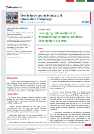 Trends in Computer Science and
Information Technology
012
Citation: Ahmad M, Siddiqui Z (2016) Leveraging Data Analytics by Transforming Relational Database Schema in to Big Data. Trends Comput Sci Inf Technol 1(1):
012-017. DOI: http://dx.doi.org/10.17352/tcsit.000002
Engineering Group
DOI CC Byhttp://dx.doi.org/10.17352/tcsit.000002DOI
Abstract
The growth of data and its eﬃcient handling is becoming more popular trend in recent years bringing
new challenges to explore new avenues. Data analytics can be done more eﬃciently with the availability of
distributed architecture of “Not Only SQL” NoSQL databases. Technological advancements around us are
changing very rapidly and major shift is being carried out, a shift from relational to non-relational world.
More precisely we are talking about the shift from traditional relational database models to non-relational
database models. When moving from relational to non-relational models, database administrators face
common issues due to the fact that NoSQL is a No-Schema database. Logical mapping of the schema
from relational to non-relational models is complex and it is not a standard process. The purpose of
conducting this research is to propose a mechanism by which the schema of a relational database
management system and its data can be transformed into big data by following a set of standardize
rules. This model can be very useful for relational database administrators by enabling them to focus on
logical modeling instead of procedural writing for every SQL to NoSQL transition. In this paper, we studied
both models and focus our research to present a set of rules and framework that can be used to apply
transformation operation in a seamlessly manageable way.
Research Article
Leveraging Data Analytics by
Transforming Relational Database
Schema in to Big Data
Mukhtar Ahmad1
and Zeeshan
Siddiqui2
*
1
Shaheed Zulﬁqar Ali Bhutto Institute of Science and
Technology, Karachi, Pakistan
2
College of Computer and Information Sciences, King
Saud University, Riyadh, Kingdom of Saudi Arabia
Dates: Received: 12 December, 2016; Accepted: 29
December, 2016; Published: 30 December, 2016
*Corresponding author: Zeeshan Siddiqui,
Faculty Member, King Saud University, Kingdom
of Saudi Arabia. Tel: 966114696251, Email:
Keywords: SQL to NoSQL Transformation; Schema
Mapping; SQL Server; HBase; Big Data Analytics;
Production Automation
https://www.peertechz.com
Abbreviation
HDFS: Hadoop Distributed File System; SQL: Structured
Query Language; NoSQL: Not Only Structured Query Language;
RDBMS: Relational Database Management Systems; ACID:
Atomicity, Consistency, Isolation, Durability; BASE: Basically-
available, Soft-state, Eventual Consistent; CAP: Consistency,
Availability, Partition Tolerance; HUSH: HBase URL Shortner
Introduction
In contrast with traditional relational databases, NoSQL
database has four points of interest, that are; it is easily
extendable, high in performance, provide ﬂexible data model
and high availability [1].
Previous research conducted on this topic is very
generalized and does not target any speciﬁc Relational
Database Management System (RDBMS) product or a practical
data collection from any real-time system [2-10].
Studies have shown that this area needs standard set of
rules which can help database administrators to carry out
transformation task seamlessly [11].
This research is therefore unique in a way that it not
only proposes a set of rules and model but also targets
transformation of speciﬁc software products from Microsoft
SQL Server to Hadoop H-Base based on a real world case study.
The term and idea of NoSQL was ﬁrst used in 1998 by Carlo
Strozzi to refer to an open source database that does not depend
on SQL interface [12].
Structured Query Language (SQL) is a programming
language used for storing and managing data in RDBMS. When
we talk about massive information the big data domain is
primarily dependent on NoSQL programming model [1]. NoSQL
has been observed as an alternative to the customary RDBMS
models, While SQL being utilized by industry leader database
vendors such as Oracle, DB2, MS-SQL etc. [13], On the other
hand there are various NoSQL models and products such as
Hadoop, Hbase, MongoDB, Cassandra, Tarantool and Apache
Spark [14].
To validate our framework, we implement our framework
on a real world application that uses relational database for
online processing and utilizes the large amount of data
produced from RDBMS which further transformed into Big
Data to take beneﬁts of it. Speciﬁcally, when the data needs to
be analyzed and required for taking business decisions.
 