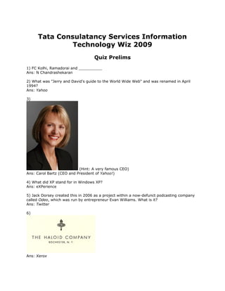 Tata Consulatancy Services Information
               Technology Wiz 2009
                                   Quiz Prelims
1) FC Kolhi, Ramadorai and __________
Ans: N Chandrashekaran

2) What was "Jerry and David's guide to the World Wide Web" and was renamed in April
1994?
Ans: Yahoo

3)




                           (Hint: A very famous CEO)
Ans: Carol Bartz (CEO and President of Yahoo!)

4) What did XP stand for in Windows XP?
Ans: eXPerience

5) Jack Dorsey created this in 2006 as a project within a now-defunct podcasting company
called Odeo, which was run by entrepreneur Evan Williams. What is it?
Ans: Twitter

6)




Ans: Xerox
 