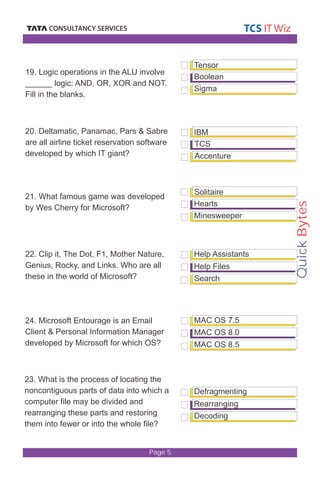 Quick Bytes 
Page 5 
Tensor 
Boolean 
Sigma 
IBM 
TCS 
Accenture 
Solitaire 
Hearts 
Minesweeper 
Help Assistants 
Help Files 
Search 
MAC OS 7.5 
19. Logic operations in the ALU involve 
______ logic: AND, OR, XOR and NOT. 
Fill in the blanks. 
20. Deltamatic, Panamac, Pars & Sabre 
are all airline ticket reservation software 
developed by which IT giant? 
21. What famous game was developed 
by Wes Cherry for Microsoft? 
22. Clip it, The Dot, F1, Mother Nature, 
Genius, Rocky, and Links. Who are all 
these in the world of Microsoft? 
24. Microsoft Entourage is an Email 
Client & Personal Information Manager 
developed by Microsoft for which OS? 
23. What is the process of locating the 
noncontiguous parts of data into which a 
computer file may be divided and 
rearranging these parts and restoring 
them into fewer or into the whole file? 
MAC OS 8.0 
MAC OS 8.5 
Defragmenting 
Rearranging 
Decoding 
 