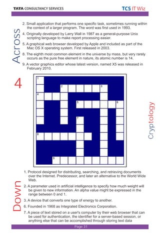 Cryptology 
2. Small application that performs one specific task, sometimes running within 
the context of a larger program. The word was first used in 1993. 
4. Originally developed by Larry Wall in 1987 as a general-purpose Unix 
scripting language to make report processing easier. 
5. A graphical web browser developed by Apple and included as part of the 
Mac OS X operating system. First released in 2003. 
8. The eighth most common element in the universe by mass, but very rarely 
occurs as the pure free element in nature, its atomic number is 14. 
9. A vector graphics editor whose latest version, named X5 was released in 
February 2010. 
1. Protocol designed for distributing, searching, and retrieving documents 
over the Internet. Predecessor, and later an alternative to the World Wide 
Web. 
2. A parameter used in artificial intelligence to specify how much weight will 
be given to new information. An alpha value might be expressed in the 
range between 0 and 1. 
3. A device that converts one type of energy to another. 
6. Founded in 1968 as Integrated Electronics Corporation. 
7. A piece of text stored on a user's computer by their web browser that can 
be used for authentication, the identifier for a server-based session, or 
anything else that can be accomplished through storing text data 
Page 31 
Down Across 
4 
 