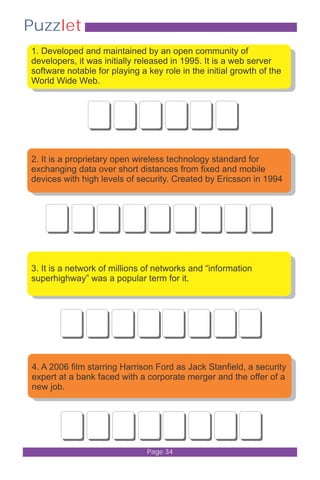 Puzzlet 
1. Developed and maintained by an open community of 
developers, it was initially released in 1995. It is a web server 
software notable for playing a key role in the initial growth of the 
World Wide Web. 
2. It is a proprietary open wireless technology standard for 
exchanging data over short distances from fixed and mobile 
devices with high levels of security. Created by Ericsson in 1994 
3. It is a network of millions of networks and “information 
superhighway” was a popular term for it. 
4. A 2006 film starring Harrison Ford as Jack Stanfield, a security 
expert at a bank faced with a corporate merger and the offer of a 
new job. 
Page 34 
 