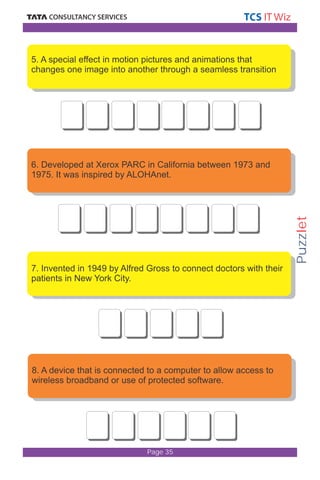 Puzzlet 
5. A special effect in motion pictures and animations that 
changes one image into another through a seamless transition 
6. Developed at Xerox PARC in California between 1973 and 
1975. It was inspired by ALOHAnet. 
7. Invented in 1949 by Alfred Gross to connect doctors with their 
patients in New York City. 
8. A device that is connected to a computer to allow access to 
wireless broadband or use of protected software. 
Page 35 
 
