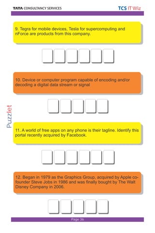 9. Tegra for mobile devices, Tesla for supercomputing and 
nForce are products from this company. 
10. Device or computer program capable of encoding and/or 
decoding a digital data stream or signal 
11. A world of free apps on any phone is their tagline. Identify this 
portal recently acquired by Facebook. 
12. Began in 1979 as the Graphics Group, acquired by Apple co-founder 
Steve Jobs in 1986 and was finally bought by The Walt 
Page 36 
Disney Company in 2006. 
Puzzlet 
 