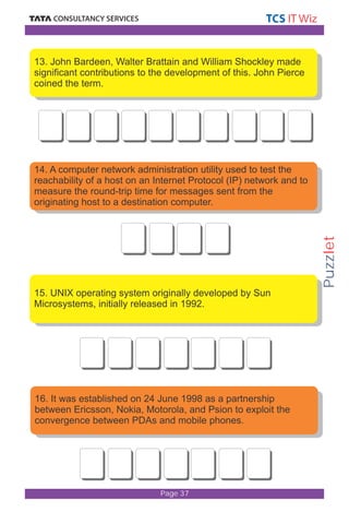 Puzzlet 
13. John Bardeen, Walter Brattain and William Shockley made 
significant contributions to the development of this. John Pierce 
coined the term. 
14. A computer network administration utility used to test the 
reachability of a host on an Internet Protocol (IP) network and to 
measure the round-trip time for messages sent from the 
originating host to a destination computer. 
15. UNIX operating system originally developed by Sun 
Microsystems, initially released in 1992. 
16. It was established on 24 June 1998 as a partnership 
between Ericsson, Nokia, Motorola, and Psion to exploit the 
convergence between PDAs and mobile phones. 
Page 37 
 