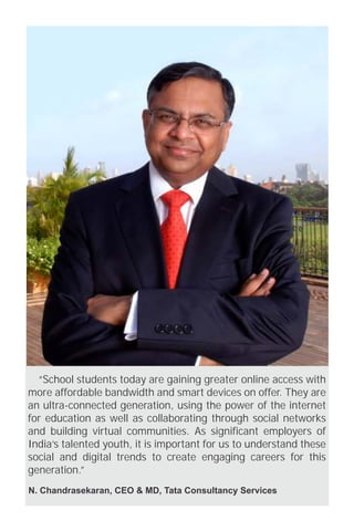 “School students today are gaining greater online access with 
more affordable bandwidth and smart devices on offer. They are 
an ultra-connected generation, using the power of the internet 
for education as well as collaborating through social networks 
and building virtual communities. As significant employers of 
India’s talented youth, it is important for us to understand these 
social and digital trends to create engaging careers for this 
generation.” 
N. Chandrasekaran, CEO & MD, Tata Consultancy Services 
 