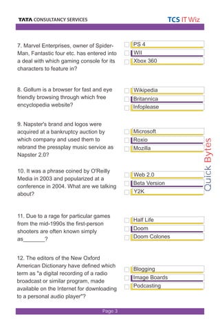 Quick Bytes 
Page 3 
PS 4 
WII 
Xbox 360 
Wikipedia 
Britannica 
Infoplease 
Microsoft 
Roxio 
Mozilla 
Web 2.0 
Beta Version 
Y2K 
Half Life 
7. Marvel Enterprises, owner of Spider- 
Man, Fantastic four etc. has entered into 
a deal with which gaming console for its 
characters to feature in? 
8. Gollum is a browser for fast and eye 
friendly browsing through which free 
encyclopedia website? 
9. Napster's brand and logos were 
acquired at a bankruptcy auction by 
which company and used them to 
rebrand the pressplay music service as 
Napster 2.0? 
10. It was a phrase coined by O'Reilly 
Media in 2003 and popularized at a 
conference in 2004. What are we talking 
about? 
11. Due to a rage for particular games 
from the mid-1990s the first-person 
shooters are often known simply 
as_______? 
12. The editors of the New Oxford 
American Dictionary have defined which 
term as "a digital recording of a radio 
broadcast or similar program, made 
available on the Internet for downloading 
to a personal audio player"? 
Doom 
Doom Colones 
Blogging 
Image Boards 
Podcasting 
 