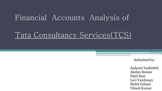 Submitted by: 
Aadyant Vashishth 
Akshay Kumar 
Dipti Soni 
Lavi Varshnaey 
Mohit Gehani 
Vikash Kumar 
Financial Accounts Analysis of 
Tata Consultancy Services(TCS) 
 