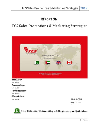 TCS Sales Promotions & Marketing Strategies 2012


                            REPORT ON

TCS Sales Promotions & Marketing Strategies




IrfanAkram
Roll No: 07
OwemarIshaq
Roll No: 08
SarmadSaleem
Roll No: 10
WaqarAslam
Roll No: 28                                      B.BA (HONS)
                                                 2010-2014




                                                         1|Page
 