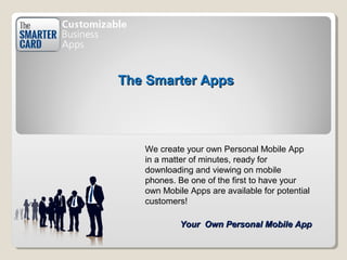 The Smarter AppsThe Smarter Apps
Your Own Personal Mobile AppYour Own Personal Mobile App
We create your own Personal Mobile App
in a matter of minutes, ready for
downloading and viewing on mobile
phones. Be one of the first to have your
own Mobile Apps are available for potential
customers!
 