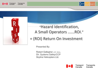“Hazard Identification,
  A Small Operators ......ROI.”
= (ROI) Return On Investment
   Presented By:

   Robert Gallagher, ATP, IRCA.
   Dir. Systems Safety/CCP
   Skyline Helicopters Ltd.



                                  
 