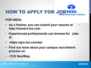 HOW TO APPLY FOR JOB
FOR INDIA:
• As a fresher, you can submit your resume at -
http://careers.tcs.com
• Experienced professionals can browse for jobs
at
• -https://grs.tcs.com/ep/
• Find out more about your campus recruitment
process on
• -TCS NextStep
 