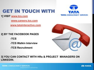 GET IN TOUCH WITH
1] VISIT www.tcs.com
www.careers.tcs.com
www.tatainteractive.com
2] BY THE FACEBOOK PAGES
-TCS
-TCS Walkin Interview
-TCS Recruitment
3] YOU CAN CONTACT WITH HRs & PROJECT MANAGERS ON
LINKEDIN.
 