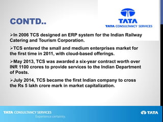 CONTD..
In 2006 TCS designed an ERP system for the Indian Railway
Catering and Tourism Corporation.
TCS entered the small and medium enterprises market for
the first time in 2011, with cloud-based offerings.
May 2013, TCS was awarded a six-year contract worth over
INR 1100 crores to provide services to the Indian Department
of Posts.
July 2014, TCS became the first Indian company to cross
the Rs 5 lakh crore mark in market capitalization.
 