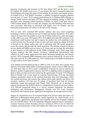 Analysis & Outlook
pensions, investments and insurance in UK from March 2012 and the deal is worth
$2.2-billion (Rs 10,800 crore) over a 15 year period. The deal is transaction-based and
TCS Diligenta will charge the client a fixed monthly fee per policy and migrate policies
of Friends Life to TCS BaNCS Insurance, a globally recognized insurance platform
over the next 2-3 years. TCS is seeing good traction for its Platform BPO offerings in
Europe, North America and India. TCS has changed its branding strategy in 2007 and
launched a new campaign called Experience Certainty on which it had spent close to
US$10 million dollars and even today the company uses this branding which had been
very successful. Delivering as promised with higher level of certainty and not
promising anything they can’t deliver is the basis of the message.

TCS in early 2011 launched iON product solution that uses cloud computing
technology to deliver on-demand services to small and medium businesses. TCS said it
expects revenues from the product to cross the $1 billion mark in five years and targets
to add 1,000 in one year. Till January 2012, TCS added more than 440 customers in its
cloud-based small business line and it expects the product line will contribute to the
overall revenues over the period of time as more and more clients are added. TCS iON
is focused on the Indian market only and is partnering with 100 system integrators
across the country that provides the cloud ecosystem. The offering is based on the pay
per use model and SMBs need not invest in IT Assets and can leverage the technology
in their business as iON addresses all the SMBs technology needs which range from
business solutions like HR, finance, inventory, sophisticated domain-based ERP
solutions as well as basic applications like email, document management and website
services. TCS is targeting SMB companies with a turnover between Rs 10 crore to Rs
500 crore and with 10-1,500 employees. TCS is betting big on the SMB cloud platform
as major source of non linear revenues.

TCS adopted outcome-based pricing in 2006 in some of its deals and a project from
Ministry of External Affairs India to automate passports, which it won in 2008 and was
one such deal where in TCS is paid a combination of project fee and an outcome fee
based on number of applications it process. But TCS is adopting caution in signing such
deals as there are risks involved in achieving the agreed goals. Even the TCS Diligenta
Deal of Friends Life is also based on outcome based pricing. TCS also developed
Solution accelerators based on the existing third party tools and technologies which
also include processes and systems that capture client needs quickly and deliver the
necessary solutions. TCS has over 50 centers of Excellence that track the domain
technology trends and partnered with Oracle, SAP, Microsoft, etc to develop the
solution accelerators like BaNCS which is a comprehensive Financial services solution,
TCS SOLAR framework which is a service oriented framework for Business
Intelligence and Performance Management Solution and TCS Code Generator
Framework which speeds up new application development, etc through reuse of codes.

Mergers & Acquisitions wise TCS acquired Super-Valu Services India, the captive IT/
BPO unit of Minneapolis-based grocery retailer SuperValu Inc which focuses on IT
infrastructure, applications and business and corporate services for its parent company
for over US$100 million. TCS UK Subsidiary Diligenta acquired Unisys Corporation’s
insurance business Unisys Insurance Services Limited in 2010 in lieu of which the
company received business worth £250 million (Rs 1,800 crore) for the next six years.


Rajesh Prabhakar               Analyst Bio @ http://analysiscasestudy.blogspot.com/
 
