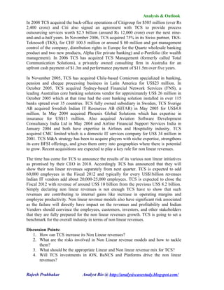 Analysis & Outlook
In 2008 TCS acquired the back-office operations of Citigroup for $505 million (over Rs
2,400 crore) and Citi also signed an agreement with TCS to provide process
outsourcing services worth $2.5 billion (around Rs 12,000 crore) over the next nine-
and-and-a-half years. In November 2006, TCS acquired 75% in its Swiss partner, TKS-
Teknosoft (TKS), for CHF 100.5 million or around $ 80 million and got management
control of the company, distribution rights in Europe for the Quartz wholesale banking
product and two new products, Alpha (for private banking) and e-Portfolio (for wealth
management). In 2006 TCS has acquired TCS Management (formerly called Total
Communication Solutions), a privately owned consulting firm in Australia for an
upfront cash payment of $1.3m and performance payment of $11.5m over five years.

In November 2005, TCS has acquired Chile-based Comicrom specialized in banking,
pension and cheque processing business in Latin America for US$23 million. In
October 2005, TCS acquired Sydney-based Financial Network Services (FNS), a
leading Australian core banking solutions vendor for approximately US$ 26 million in
October 2005 which at that time had the core banking solution installed in over 115
banks spread over 35 countries. TCS fully owned subsidiary in Sweden, TCS Sverige
AB acquired Swedish Indian IT Resources AB (SITAR) in May 2005 for US$4.8
million. In May 2004 acquired Phoenix Global Solutions which has expertise in
insurance for US$13 million. Also acquired Aviation Software Development
Consultancy India Ltd in May 2004 and Airline Financial Support Services India in
January 2004 and both have expertise in Airlines and Hospitality industry. TCS
acquired CMC limited which is a domestic IT services company for US$ 34 million in
2001. TCS M&A strategy has been to acquire players with niche expertise, strengthens
its core BFSI offerings, and gives them entry into geographies where there is potential
to grow. Recent acquisitions are expected to play a key role for non linear revenues.

The time has come for TCS to announce the results of its various non linear initiatives
as promised by their CEO in 2010. Accordingly TCS has announced that they will
show their non linear revenues separately from next quarter. TCS is expected to add
60,000 employees in the Fiscal 2012 and typically for every US$1billion revenues
Indian IT vendors add about 20,000-25,000 employees. TCS is expected to close the
Fiscal 2012 with revenue of around US$ 10 billion from the previous US$ 8.2 billion.
Simply declaring non linear revenues is not enough TCS have to show that such
revenues are contributing to internal gains like increase in operating margins and
employee productivity. Non linear revenue models also have significant risk associated
as the failure will directly have impact on the revenues and profitability and Indian
Vendors should convince the employees, customers, investors, and other stakeholders
that they are fully prepared for the non linear revenues growth. TCS is going to set a
benchmark for the overall industry in terms of non linear revenues.

Discussion Points:
   1. How can TCS increase its Non Linear revenues?
   2. What are the risks involved in Non Linear revenue models and how to tackle
       them?
   3. What should be the appropriate Linear and Non linear revenue mix for TCS?
   4. Will TCS investments in iON, BaNCS and Platforms drive the non linear
       revenues?


Rajesh Prabhakar               Analyst Bio @ http://analysiscasestudy.blogspot.com/
 