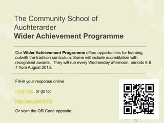 The Community School of
Auchterarder
Wider Achievement Programme
Fill-in your response online
Click here, or go to:
http://goo.gl/eU4HW
Or scan the QR Code opposite:
Our Wider Achievement Programme offers opportunities for learning
outwith the tradition curriculum. Some will include accreditation with
recognised awards. They will run every Wednesday afternoon, periods 6 &
7 from August 2013.
 
