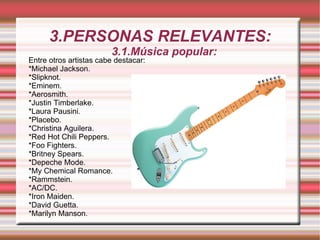 3.PERSONAS RELEVANTES: 3.1.Música popular:  Entre otros artistas cabe destacar: *Michael Jackson.  *Slipknot. *Eminem. *Aerosmith. *Justin Timberlake. *Laura Pausini. *Placebo. *Christina Aguilera. *Red Hot Chili Peppers. *Foo Fighters. *Britney Spears. *Depeche Mode. *My Chemical Romance. *Rammstein. *AC/DC. *Iron Maiden. *David Guetta. *Marilyn Manson. 