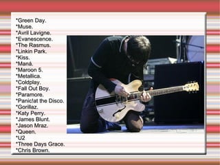 *Green Day. *Muse. *Avril Lavigne. *Evanescence. *The Rasmus. *Linkin Park. *Kiss. *Maná. *Maroon 5. *Metallica. *Coldplay. *Fall Out Boy. *Paramore. *Panic!at the Disco. *Gorillaz. *Katy Perry. *James Blunt. *Jason Mraz. *Queen. *U2 *Three Days Grace. *Chris Brown. 