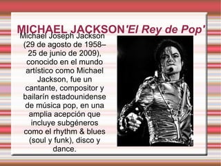 MICHAEL JACKSON 'El Rey de Pop ' Michael Joseph Jackson (29 de agosto de 1958–25 de junio de 2009), conocido en el mundo artístico como Michael Jackson, fue un cantante, compositor y bailarín estadounidense de música pop, en una amplia acepción que incluye subgéneros como el rhythm & blues (soul y funk), disco y dance. 