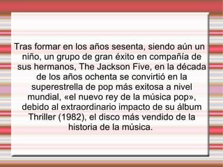 Tras formar en los años sesenta, siendo aún un niño, un grupo de gran éxito en compañía de sus hermanos, The Jackson Five, en la década de los años ochenta se convirtió en la superestrella de pop más exitosa a nivel mundial, «el nuevo rey de la música pop», debido al extraordinario impacto de su álbum Thriller (1982), el disco más vendido de la historia de la música.  