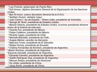 * Luis Fortuño, gobernador de Puerto Rico. * Kofi Annan, séptimo Secretario General de la Organización de las Naciones  Unidas. * Ban Ki-moon, octavo Secretario General de la O.N.U. * Saddam Husein, dictador iraquí. * Juan Carlos I, rey de España.   * Álvaro Uribe, presidente de Colombia. * George W. Bush, presidente de Estados Unidos. * Barack Obama, presidente de Estados Unidos. el primer presidente afroame  ricano de la historia de este país * Vicente Fox, presidente de México * Felipe Calderon, presidente de México * Ricardo Lagos, presidente de Chile. * Michelle Bachelet, presidenta de Chile. * Angela Merkel, canciller de Alemania. * Mauricio Funes, presidente de El Salvador. * Rafael Correa, presidente de Ecuador. * Cristina Fernández de Kirchner, presidenta de Argentina. * Néstor Kirchner, presidente de Argentina. * Eduardo Duhalde, presidente de Argentina. * Eduardo Camaño, presidente de Argentina. * Adolfo Rodríguez Saá, presidente de Argentina. * Manuel Zelaya, presidente de Honduras. * Hu Jintao, presidente de China. * Jiang Zemin, presidente de China. 