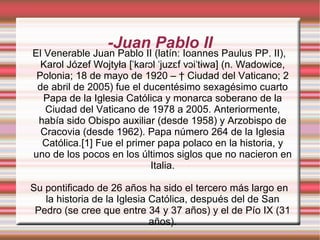 -Juan Pablo II El Venerable Juan Pablo II (latín: Ioannes Paulus PP. II), Karol Józef Wojtyła [ˈkaɾɔl ˈjuzɛf vɔiˈtɨwa] (n. Wadowice, Polonia; 18 de mayo de 1920 – † Ciudad del Vaticano; 2 de abril de 2005) fue el ducentésimo sexagésimo cuarto Papa de la Iglesia Católica y monarca soberano de la Ciudad del Vaticano de 1978 a 2005. Anteriormente, había sido Obispo auxiliar (desde 1958) y Arzobispo de Cracovia (desde 1962). Papa número 264 de la Iglesia Católica.[1] Fue el primer papa polaco en la historia, y uno de los pocos en los últimos siglos que no nacieron en Italia. Su pontificado de 26 años ha sido el tercero más largo en la historia de la Iglesia Católica, después del de San Pedro (se cree que entre 34 y 37 años) y el de Pío IX (31 años). 