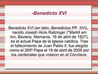 -Benedicto XVI Benedicto XVI (en latín, Benedictus PP. XVI), nacido Joseph Alois Ratzinger (*Marktl am Inn, Baviera, Alemania, 16 de abril de 1927), es el actual Papa de la Iglesia católica. Tras el fallecimiento de Juan Pablo II, fue elegido como el 265º Papa el 19 de abril de 2005 por los cardenales que votaron en el Cónclave. 