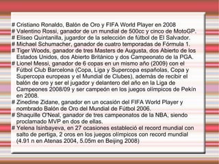 # Cristiano Ronaldo, Balón de Oro y FIFA World Player en 2008 # Valentino Rossi, ganador de un mundial de 500cc y cinco de MotoGP. # Eliseo Quintanilla, jugardor de la selección de fútbol de El Salvador. # Michael Schumacher, ganador de cuatro temporadas de Fórmula 1. # Tiger Woods, ganador de tres Masters de Augusta, dos Abierto de los Estados Unidos, dos Abierto Británico y dos Campeonato de la PGA. # Lionel Messi, ganador de 6 copas en un mismo año (2009) con el Fútbol Club Barcelona (Copa, Liga y Supercopa españolas, Copa y Supercopa europeas y el Mundial de Clubes), además de recibir el balón de oro y ser el jugador y delantero del año en la Liga de Campeones 2008/09 y ser campeón en los juegos olímpicos de Pekín en 2008. # Zinedine Zidane, ganador en un ocasión del FIFA World Player y nombrado Balón de Oro del Mundial de Fútbol 2006. # Shaquille O'Neal, ganador de tres campeonatos de la NBA, siendo proclamado MVP en dos de ellas. # Yelena Isinbayeva, en 27 ocasiones estableció el record mundial con salto de pertiga, 2 oros en los juegos olímpicos con record mundial (4.91 n en Atenas 2004, 5.05m en Beijing 2008) 