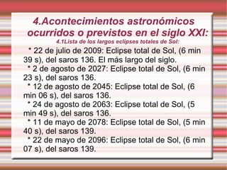 4.Acontecimientos astronómicos ocurridos o previstos en el siglo XXI: 4.1Lista de los largos eclipses totales de Sol: * 22 de julio de 2009: Eclipse total de Sol, (6 min 39 s), del saros 136. El más largo del siglo. * 2 de agosto de 2027: Eclipse total de Sol, (6 min 23 s), del saros 136. * 12 de agosto de 2045: Eclipse total de Sol, (6 min 06 s), del saros 136. * 24 de agosto de 2063: Eclipse total de Sol, (5 min 49 s), del saros 136. * 11 de mayo de 2078: Eclipse total de Sol, (5 min 40 s), del saros 139. * 22 de mayo de 2096: Eclipse total de Sol, (6 min 07 s), del saros 139. 