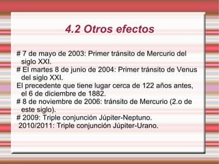 4.2 Otros efectos # 7 de mayo de 2003: Primer tránsito de Mercurio del siglo XXI. # El martes 8 de junio de 2004: Primer tránsito de Venus del siglo XXI. El precedente que tiene lugar cerca de 122 años antes, el 6 de diciembre de 1882. # 8 de noviembre de 2006: tránsito de Mercurio (2.o de este siglo). # 2009: Triple conjunción Júpiter-Neptuno. 2010/2011: Triple conjunción Júpiter-Urano. 