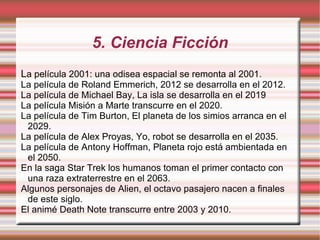 5. Ciencia Ficción L a película 2001: una odisea espacial se remonta al 2001. La película de Roland Emmerich, 2012 se desarrolla en el 2012. La película de Michael Bay, La isla se desarrolla en el 2019 La película Misión a Marte transcurre en el 2020. La película de Tim Burton, El planeta de los simios arranca en el 2029. La película de Alex Proyas, Yo, robot se desarrolla en el 2035. La película de Antony Hoffman, Planeta rojo está ambientada en el 2050. En la saga Star Trek los humanos toman el primer contacto con una raza extraterrestre en el 2063. Algunos personajes de Alien, el octavo pasajero nacen a finales de este siglo. El animé Death Note transcurre entre 2003 y 2010. 