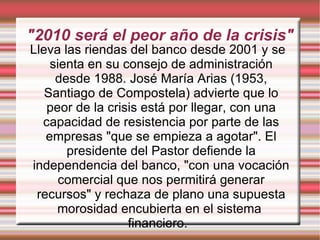 "2010 será el peor año de la crisis" Lleva las riendas del banco desde 2001 y se sienta en su consejo de administración desde 1988. José María Arias (1953, Santiago de Compostela) advierte que lo peor de la crisis está por llegar, con una capacidad de resistencia por parte de las empresas "que se empieza a agotar". El presidente del Pastor defiende la independencia del banco, "con una vocación comercial que nos permitirá generar recursos" y rechaza de plano una supuesta morosidad encubierta en el sistema  financiero. 