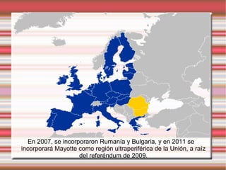 En 2007, se incorporaron Rumanía y Bulgaria, y en 2011 se incorporará Mayotte como región ultraperiférica de la Unión, a raíz del referéndum de 2009. 