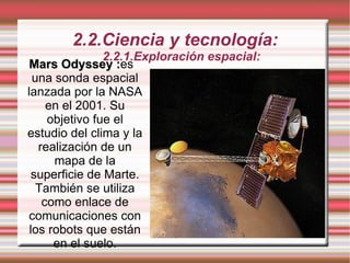 2.2.Ciencia y tecnología: 2.2.1.Exploración espacial: Mars Odyssey : es una sonda espacial lanzada por la NASA en el 2001. Su objetivo fue el estudio del clima y la realización de un mapa de la superficie de Marte. También se utiliza como enlace de comunicaciones con los robots que están en el suelo. 