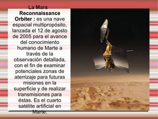 La Mars Reconnaissance Orbiter :  es una nave espacial multipropósito, lanzada el 12 de agosto de 2005 para el avance del conocimiento humano de Marte a través de la observación detallada, con el fin de examinar potenciales zonas de aterrizaje para futuras misiones en la superficie y de realizar transmisiones para éstas. Es el cuarto satélite artificial en Marte. 
