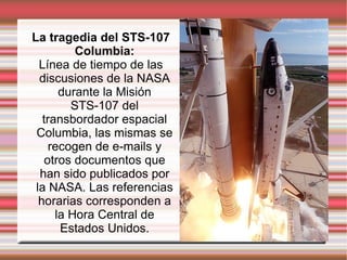 La tragedia del STS-107 Columbia: Línea de tiempo de las discusiones de la NASA durante la Misión STS-107 del transbordador espacial Columbia, las mismas se recogen de e-mails y otros documentos que han sido publicados por la NASA. Las referencias horarias corresponden a la Hora Central de Estados Unidos. 