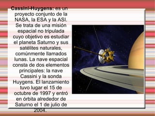 Cassini-Huygens:  es un proyecto conjunto de la NASA, la ESA y la ASI. Se trata de una misión espacial no tripulada cuyo objetivo es estudiar el planeta Saturno y sus satélites naturales, comúnmente llamados lunas. La nave espacial consta de dos elementos principales: la nave Cassini y la sonda Huygens. El lanzamiento tuvo lugar el 15 de octubre de 1997 y entró en órbita alrededor de Saturno el 1 de julio de 2004.  