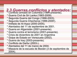 2.3.Guerras,conflictos y atentados: * Conflicto armado en Colombia (1964-presente). * Guerra Civil de Sri Lanka (1983-2009). * Segunda Guerra del Congo (1998-2003). * Segunda Guerra Chechenia (1999-2009'). * Intifada de Al-Aqsa (2000-2005). * Atentados del 11 de septiembre de 2001. * Guerra en Afganistán (2001-presente). * Guerra contra el terrorismo (2001-presente). * Crisis de diciembre de 2001 en Argentina * Golpe de Estado en Venezuela (2002). * Guerra de Iraq (2003-presente). * Conflicto de Darfur (2003-). * Atentados del 11 de marzo de 2004. * Masacre de la escuela de Beslán (3 de septiembre de 2004). 