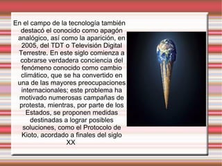 En el campo de la tecnología también destacó el conocido como apagón analógico, así como la aparición, en 2005, del TDT o Televisión Digital Terrestre. En este siglo comienza a cobrarse verdadera conciencia del fenómeno conocido como cambio climático, que se ha convertido en una de las mayores preocupaciones internacionales; este problema ha motivado numerosas campañas de protesta, mientras, por parte de los Estados, se proponen medidas destinadas a lograr posibles soluciones, como el Protocolo de Kioto, acordado a finales del siglo XX  
