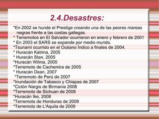 2.4.Desastres: *En 2002 se hunde el Prestige creando una de las peores mareas negras frente a las costas gallegas. * Terremotos en El Salvador ocurrieron en enero y febrero de 2001 * En 2003 el SARS se expande por medio mundo. *Tsunami ocurrido en el Océano Índico a finales de 2004. * Huracán Katrina, 2005 * Huracán Stan, 2005 *Huracán Wilma, 2005 *Terremoto de Cachemira de 2005 * Huracán Dean, 2007 *Terremoto de Perú de 2007 *Inundación de Tabasco y Chiapas de 2007 *Ciclón Nargis de Birmania 2008 *Terremoto de Sichuan de 2008 *Huracán Ike, 2008 *Terremoto de Honduras de 2009 *Terremoto de L'Aquila de 2009 