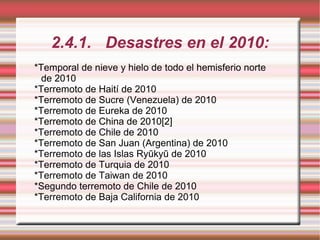 2.4.1. Desastres en el 2010: *Temporal de nieve y hielo de todo el hemisferio norte de 2010 *Terremoto de Haití de 2010 *Terremoto de Sucre (Venezuela) de 2010 *Terremoto de Eureka de 2010 *Terremoto de China de 2010[2] *Terremoto de Chile de 2010 *Terremoto de San Juan (Argentina) de 2010 *Terremoto de las Islas Ryūkyū de 2010 *Terremoto de Turquia de 2010 *Terremoto de Taiwan de 2010 *Segundo terremoto de Chile de 2010 *Terremoto de Baja California de 2010 