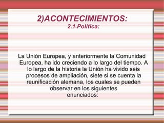 2)ACONTECIMIENTOS: 2.1.Política:  La Unión Europea, y anteriormente la Comunidad Europea, ha ido creciendo a lo largo del tiempo. A lo largo de la historia la Unión ha vivido seis procesos de ampliación, siete si se cuenta la reunificación alemana, los cuales se pueden observar en los siguientes enunciados: 