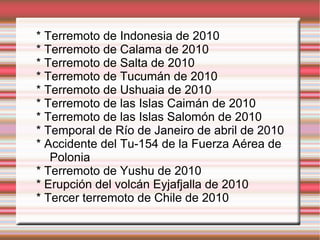 * Terremoto de Indonesia de 2010 * Terremoto de Calama de 2010 * Terremoto de Salta de 2010 * Terremoto de Tucumán de 2010 * Terremoto de Ushuaia de 2010 * Terremoto de las Islas Caimán de 2010 * Terremoto de las Islas Salomón de 2010 * Temporal de Río de Janeiro de abril de 2010 * Accidente del Tu-154 de la Fuerza Aérea de  Polonia * Terremoto de Yushu de 2010 * Erupción del volcán Eyjafjalla de 2010 * Tercer terremoto de Chile de 2010 