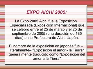 EXPO AICHI 2005: La Expo 2005 Aichi fue la Exposición Especializada (Exposición Internacional) que se celebró entre el 25 de marzo y el 25 de septiembre de 2005 (una duración de 185 días) en la Prefectura de Aichi, Japón. El nombre de la exposición en japonés fue –literalmente– "Exposición el amor - la Tierra" generalmente traducido como "Exposición del amor a la Tierra" 