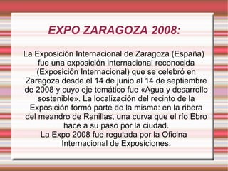 EXPO ZARAGOZA 2008: La Exposición Internacional de Zaragoza (España) fue una exposición internacional reconocida (Exposición Internacional) que se celebró en Zaragoza desde el 14 de junio al 14 de septiembre de 2008 y cuyo eje temático fue «Agua y desarrollo sostenible». La localización del recinto de la Exposición formó parte de la misma: en la ribera del meandro de Ranillas, una curva que el río Ebro hace a su paso por la ciudad. La Expo 2008 fue regulada por la Oficina Internacional de Exposiciones. 