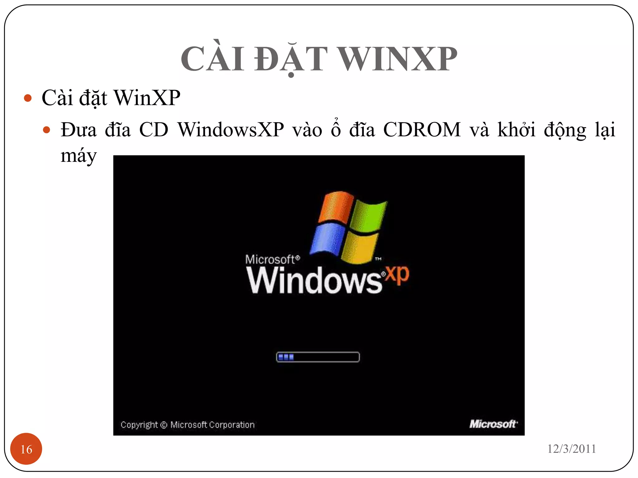 CÀI ĐẶT WINXP
 Cài đặt WinXP
      Đưa đĩa CD WindowsXP vào ổ đĩa CDROM và khởi động lại
      máy




16                                                   12/3/2011
 