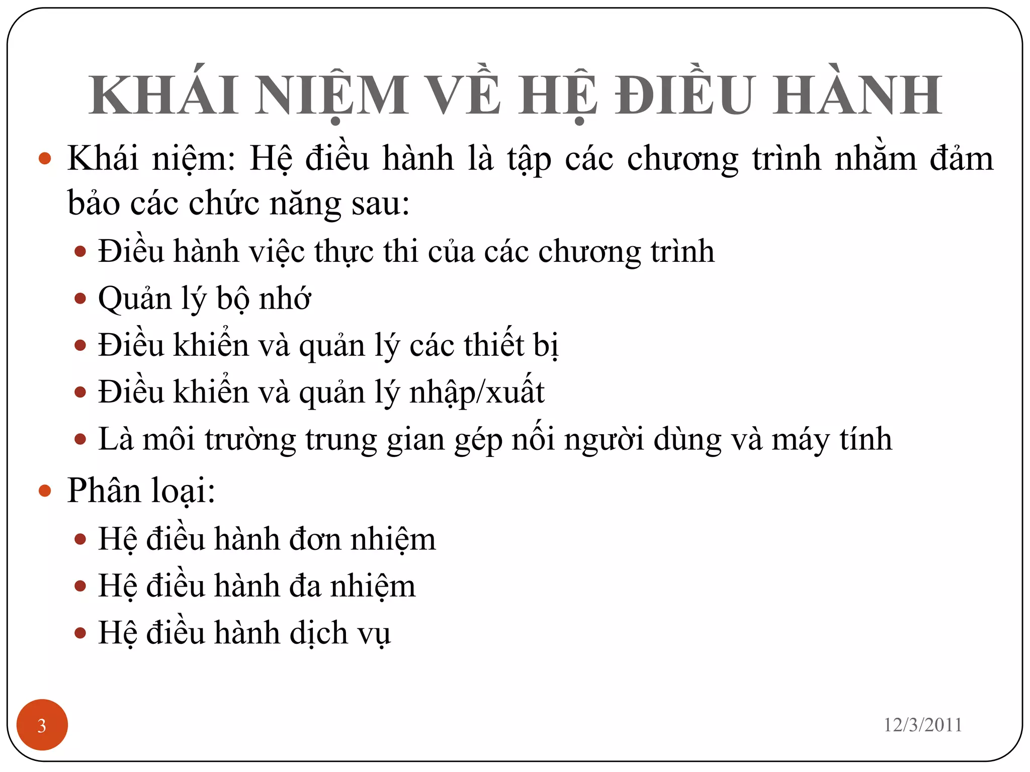 KHÁI NIỆM VỀ HỆ ĐIỀU HÀNH
 Khái niệm: Hệ điều hành là tập các chương trình nhằm đảm
    bảo các chức năng sau:
     Điều hành việc thực thi của các chương trình
     Quản lý bộ nhớ
     Điều khiển và quản lý các thiết bị
     Điều khiển và quản lý nhập/xuất
     Là môi trường trung gian gép nối người dùng và máy tính
 Phân loại:
     Hệ điều hành đơn nhiệm
     Hệ điều hành đa nhiệm
     Hệ điều hành dịch vụ


3                                                           12/3/2011
 