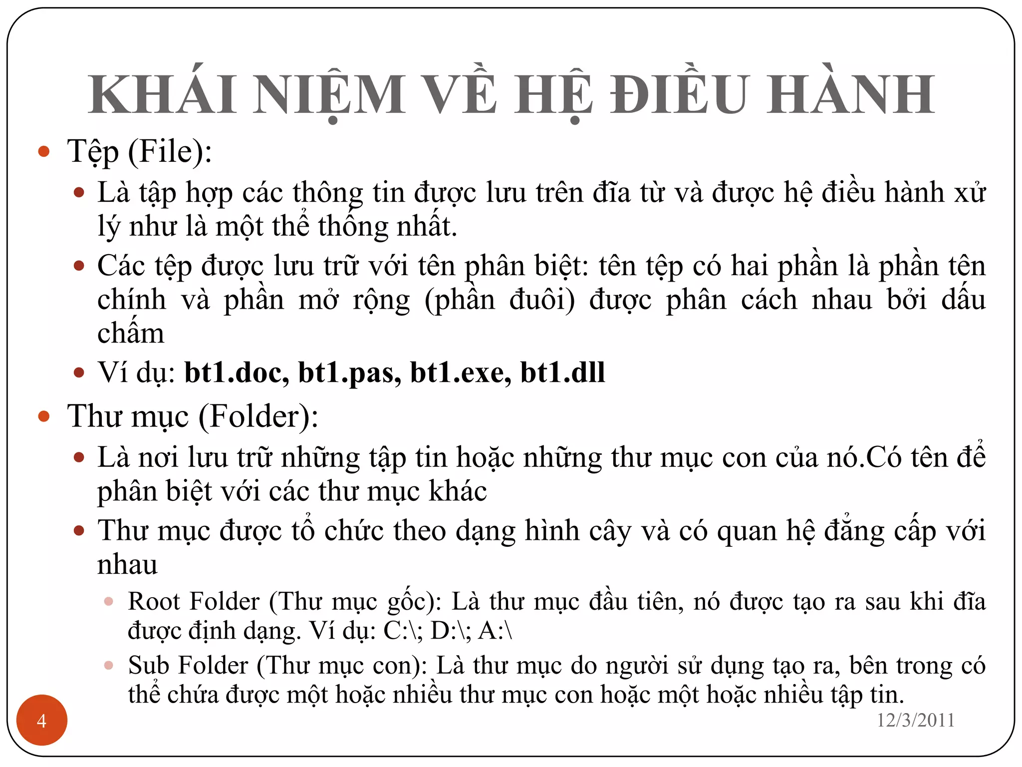KHÁI NIỆM VỀ HỆ ĐIỀU HÀNH
 Tệp (File):
     Là tập hợp các thông tin được lưu trên đĩa từ và được hệ điều hành xử
      lý như là một thể thống nhất.
     Các tệp được lưu trữ với tên phân biệt: tên tệp có hai phần là phần tên
      chính và phần mở rộng (phần đuôi) được phân cách nhau bởi dấu
      chấm
     Ví dụ: bt1.doc, bt1.pas, bt1.exe, bt1.dll
 Thư mục (Folder):
     Là nơi lưu trữ những tập tin hoặc những thư mục con của nó.Có tên để
      phân biệt với các thư mục khác
     Thư mục được tổ chức theo dạng hình cây và có quan hệ đẳng cấp với
      nhau
       Root Folder (Thư mục gốc): Là thư mục đầu tiên, nó được tạo ra sau khi đĩa
        được định dạng. Ví dụ: C:; D:; A:
       Sub Folder (Thư mục con): Là thư mục do người sử dụng tạo ra, bên trong có
        thể chứa được một hoặc nhiều thư mục con hoặc một hoặc nhiều tập tin.
4                                                                       12/3/2011
 