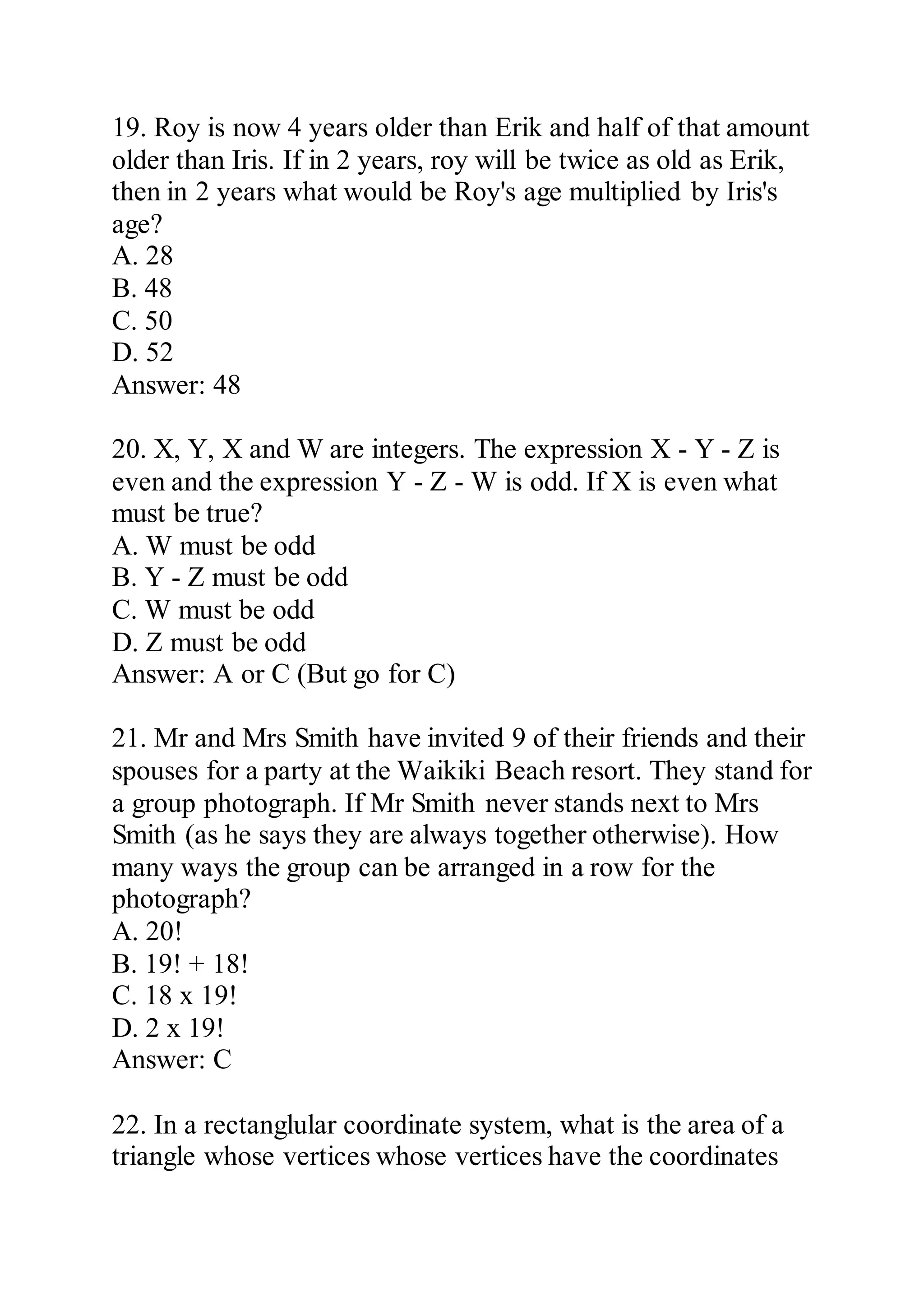 19. Roy is now 4 years older than Erik and half of that amount
older than Iris. If in 2 years, roy will be twice as old as Erik,
then in 2 years what would be Roy's age multiplied by Iris's
age?
A. 28
B. 48
C. 50
D. 52
Answer: 48
20. X, Y, X and W are integers. The expression X - Y - Z is
even and the expression Y - Z - W is odd. If X is even what
must be true?
A. W must be odd
B. Y - Z must be odd
C. W must be odd
D. Z must be odd
Answer: A or C (But go for C)
21. Mr and Mrs Smith have invited 9 of their friends and their
spouses for a party at the Waikiki Beach resort. They stand for
a group photograph. If Mr Smith never stands next to Mrs
Smith (as he says they are always together otherwise). How
many ways the group can be arranged in a row for the
photograph?
A. 20!
B. 19! + 18!
C. 18 x 19!
D. 2 x 19!
Answer: C
22. In a rectanglular coordinate system, what is the area of a
triangle whose vertices whose vertices have the coordinates
 